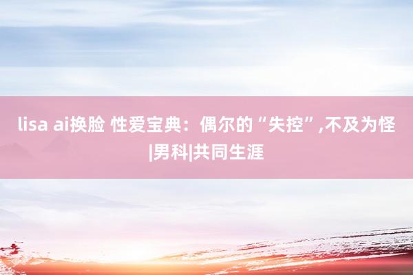 lisa ai换脸 性爱宝典:偶尔的“失控”,不及为怪|男科|共同生涯