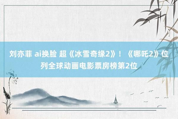 刘亦菲 ai换脸 超《冰雪奇缘2》!《哪吒2》位列全球动画电影票房榜第2位