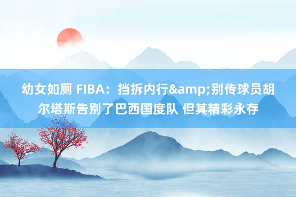 幼女如厕 FIBA：挡拆内行&别传球员胡尔塔斯告别了巴西国度队 但其精彩永存