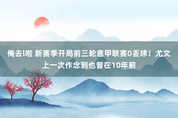 俺去l啦 新赛季开局前三轮意甲联赛0丢球！尤文上一次作念到也曾在10年前