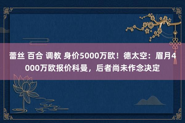 蕾丝 百合 调教 身价5000万欧！德太空：眉月4000万欧报价科曼，后者尚未作念决定