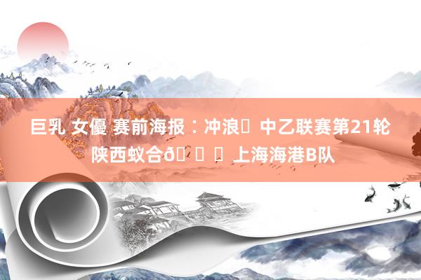 巨乳 女優 赛前海报∶冲浪✅中乙联赛第21轮 陕西蚁合🆚上海海港B队