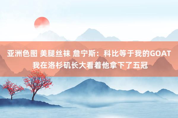 亚洲色图 美腿丝袜 詹宁斯：科比等于我的GOAT 我在洛杉矶长大看着他拿下了五冠