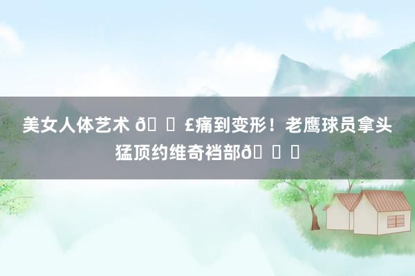 美女人体艺术 😣痛到变形！老鹰球员拿头猛顶约维奇裆部🐔