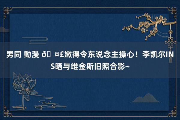 男同 動漫 🤣嫩得令东说念主操心！李凯尔INS晒与维金斯旧照合影~