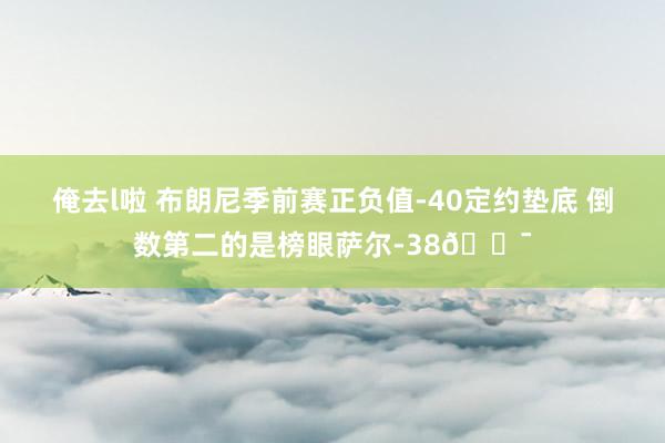 俺去l啦 布朗尼季前赛正负值-40定约垫底 倒数第二的是榜眼萨尔-38😯