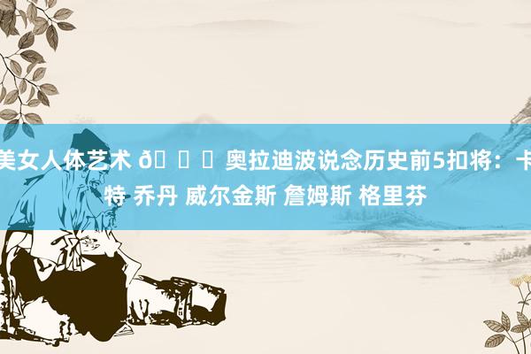 美女人体艺术 👀奥拉迪波说念历史前5扣将：卡特 乔丹 威尔金斯 詹姆斯 格里芬