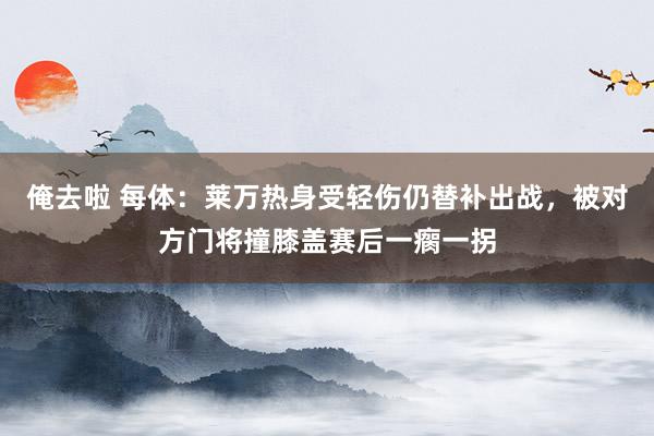 俺去啦 每体：莱万热身受轻伤仍替补出战，被对方门将撞膝盖赛后一瘸一拐