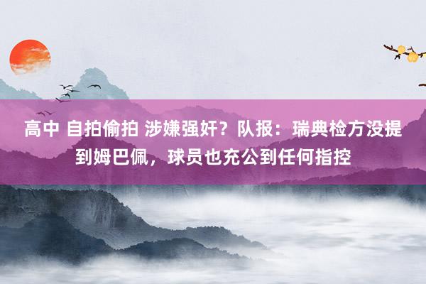 高中 自拍偷拍 涉嫌强奸？队报：瑞典检方没提到姆巴佩，球员也充公到任何指控