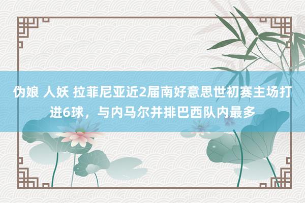 伪娘 人妖 拉菲尼亚近2届南好意思世初赛主场打进6球，与内马尔并排巴西队内最多