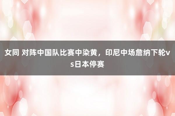 女同 对阵中国队比赛中染黄，印尼中场詹纳下轮vs日本停赛