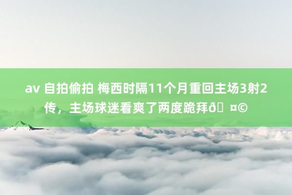 av 自拍偷拍 梅西时隔11个月重回主场3射2传，主场球迷看爽了两度跪拜🤩