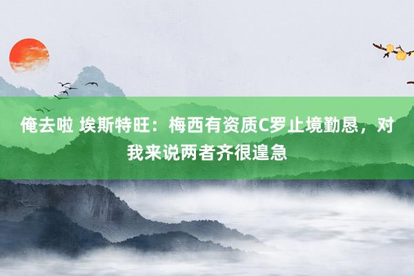 俺去啦 埃斯特旺：梅西有资质C罗止境勤恳，对我来说两者齐很遑急