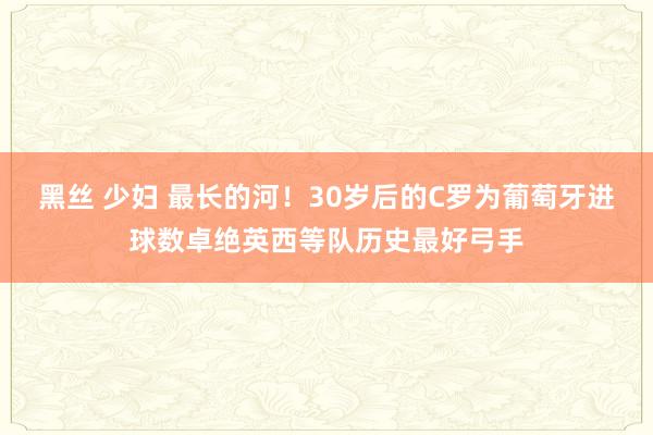 黑丝 少妇 最长的河！30岁后的C罗为葡萄牙进球数卓绝英西等队历史最好弓手