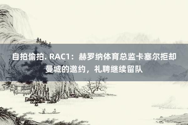 自拍偷拍. RAC1：赫罗纳体育总监卡塞尔拒却曼城的邀约，礼聘继续留队