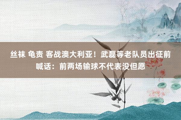丝袜 龟责 客战澳大利亚！武磊等老队员出征前喊话：前两场输球不代表没但愿