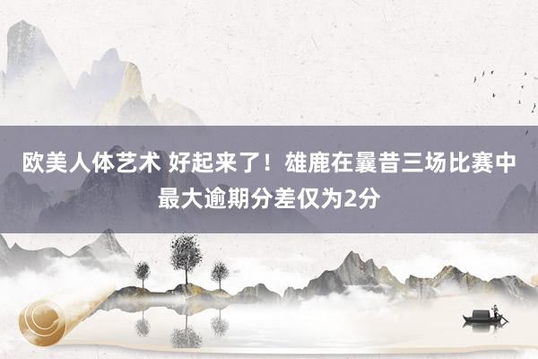 欧美人体艺术 好起来了！雄鹿在曩昔三场比赛中最大逾期分差仅为2分