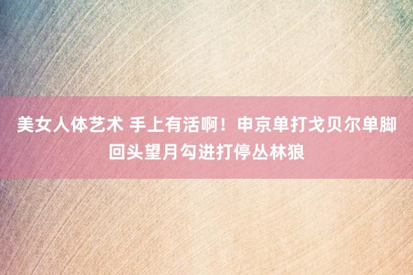 美女人体艺术 手上有活啊！申京单打戈贝尔单脚回头望月勾进打停丛林狼