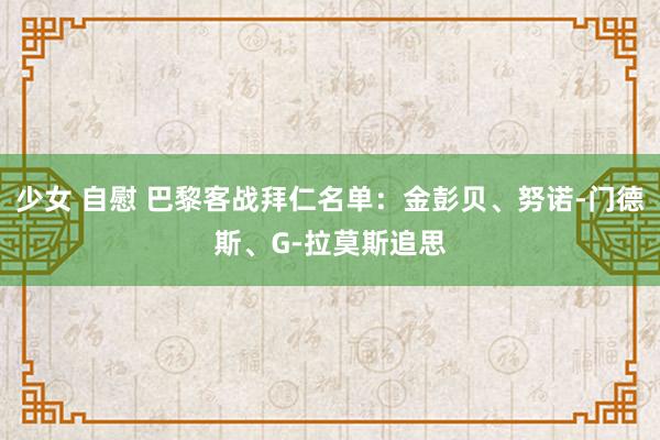 少女 自慰 巴黎客战拜仁名单：金彭贝、努诺-门德斯、G-拉莫斯追思