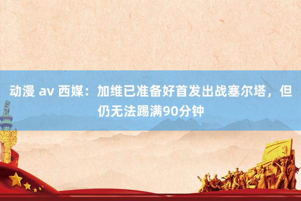 动漫 av 西媒：加维已准备好首发出战塞尔塔，但仍无法踢满90分钟
