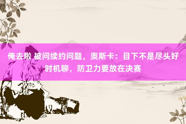 俺去啦 被问续约问题，奥斯卡：目下不是尽头好时机聊，防卫力要放在决赛
