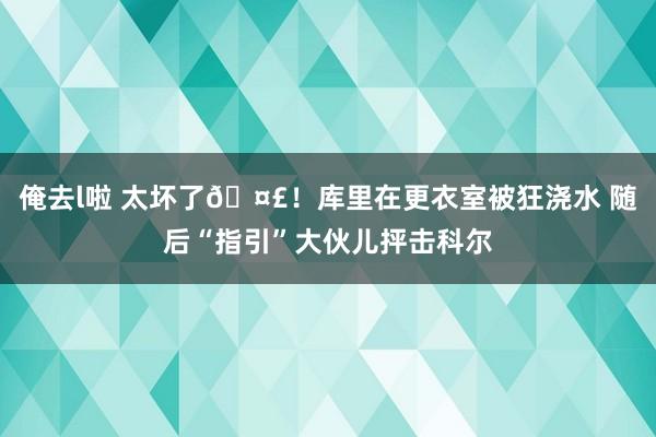 俺去l啦 太坏了🤣！库里在更衣室被狂浇水 随后“指引”大伙儿抨击科尔