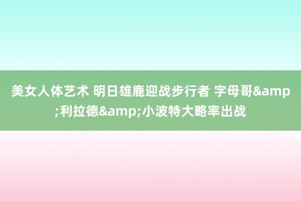 美女人体艺术 明日雄鹿迎战步行者 字母哥&利拉德&小波特大略率出战