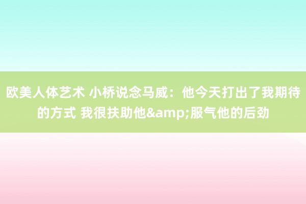 欧美人体艺术 小桥说念马威：他今天打出了我期待的方式 我很扶助他&服气他的后劲
