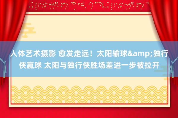 人体艺术摄影 愈发走远！太阳输球&独行侠赢球 太阳与独行侠胜场差进一步被拉开