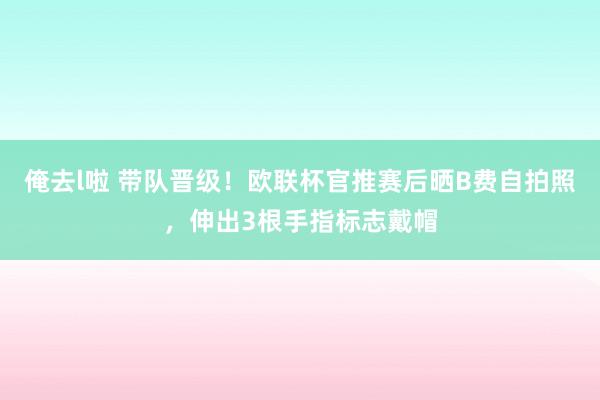 俺去l啦 带队晋级！欧联杯官推赛后晒B费自拍照，伸出3根手指标志戴帽