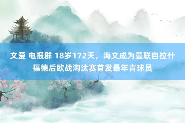 文爱 电报群 18岁172天，海文成为曼联自拉什福德后欧战淘汰赛首发最年青球员