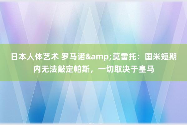 日本人体艺术 罗马诺&莫雷托：国米短期内无法敲定帕斯，一切取决于皇马