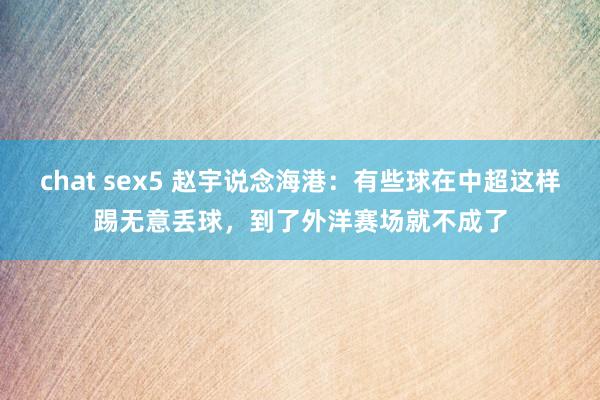 chat sex5 赵宇说念海港：有些球在中超这样踢无意丢球，到了外洋赛场就不成了