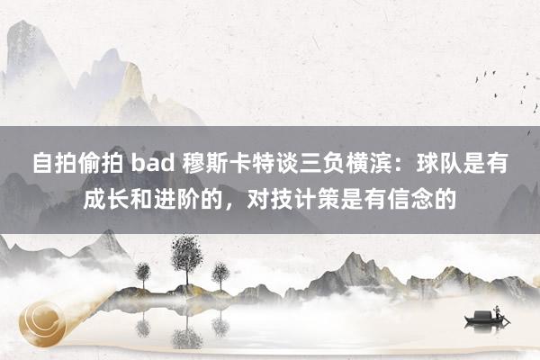 自拍偷拍 bad 穆斯卡特谈三负横滨：球队是有成长和进阶的，对技计策是有信念的