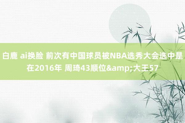 白鹿 ai换脸 前次有中国球员被NBA选秀大会选中是在2016年 周琦43顺位&大王57