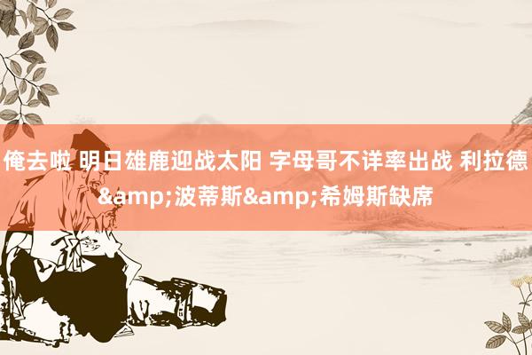 俺去啦 明日雄鹿迎战太阳 字母哥不详率出战 利拉德&波蒂斯&希姆斯缺席
