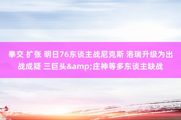 拳交 扩张 明日76东谈主战尼克斯 洛瑞升级为出战成疑 三巨头&庄神等多东谈主缺战