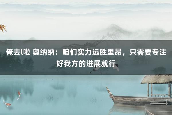 俺去l啦 奥纳纳：咱们实力远胜里昂，只需要专注好我方的进展就行