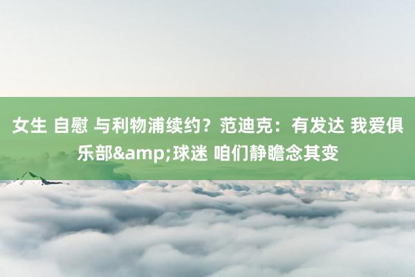 女生 自慰 与利物浦续约？范迪克：有发达 我爱俱乐部&球迷 咱们静瞻念其变