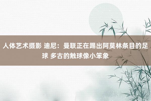 人体艺术摄影 迪尼：曼联正在踢出阿莫林条目的足球 多古的触球像小笨象