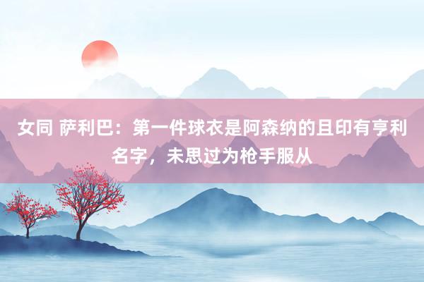 女同 萨利巴：第一件球衣是阿森纳的且印有亨利名字，未思过为枪手服从