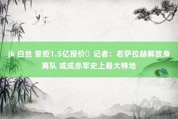 jk 白丝 曾拒1.5亿报价❗记者：若萨拉赫解放身离队 或成赤军史上最大特地