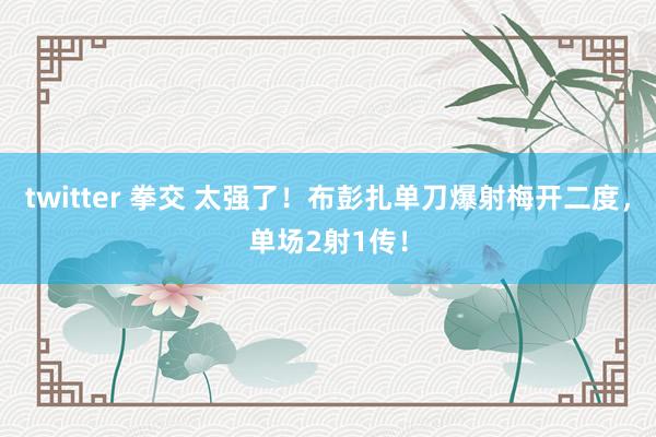 twitter 拳交 太强了！布彭扎单刀爆射梅开二度，单场2射1传！