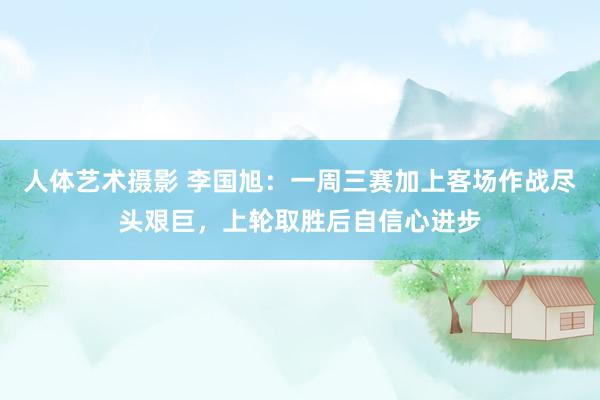 人体艺术摄影 李国旭：一周三赛加上客场作战尽头艰巨，上轮取胜后自信心进步